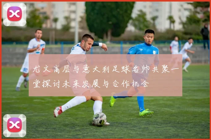 尤文高层与意大利足球名帅共聚一堂探讨未来发展与合作机会