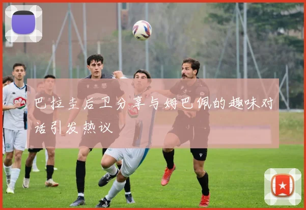 巴拉圭后卫分享与姆巴佩的趣味对话引发热议