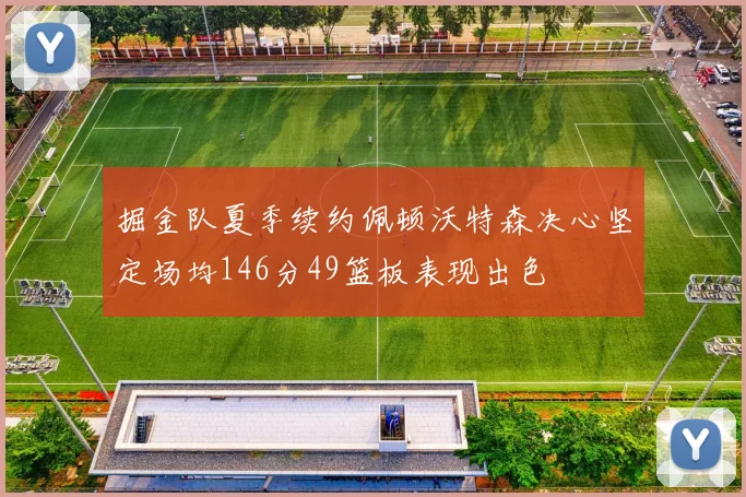 掘金队夏季续约佩顿沃特森决心坚定场均146分49篮板表现出色