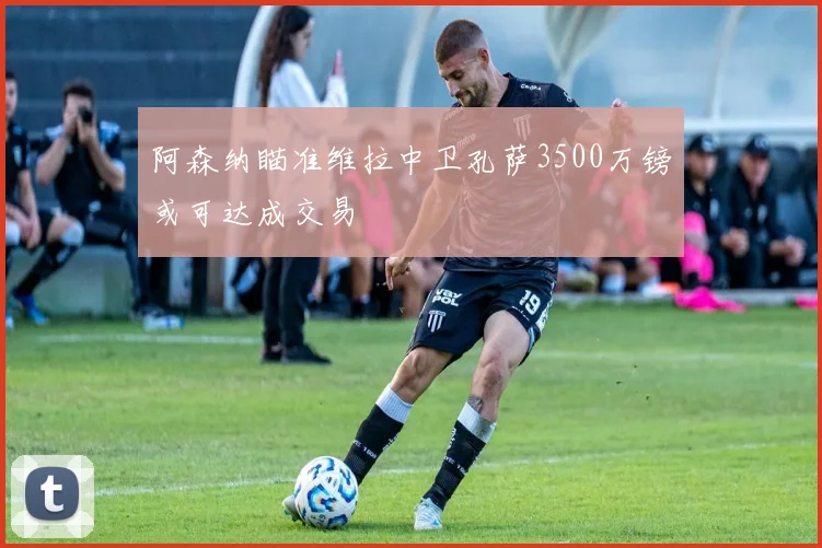 阿森纳瞄准维拉中卫孔萨3500万镑或可达成交易